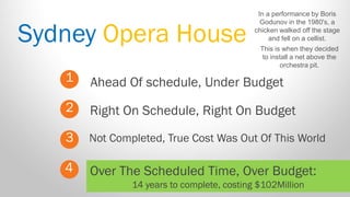 Sydney Opera House 
1 
2 
3 
Ahead Of schedule, Under Budget 
Not Completed, True Cost Was Out Of This World 
Right On Schedule, Right On Budget 
4 
Over The Scheduled Time, Over Budget: 
14 years to complete, costing $102Million 
In a performance by Boris Godunov in the 1980's, a chicken walked off the stage and fell on a cellist. 
This is when they decided to install a net above the orchestra pit.  