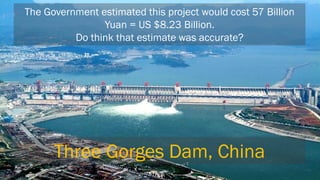 The Government estimated this project would cost 57 Billion Yuan = US $8.23 Billion. Do think that estimate was accurate? 
Three Gorges Dam, China  