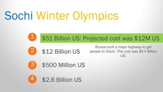 Sochi Winter Olympics 
1 
2 
3 
$51 Billion US: Projected cost was $12M US 
$500 Million US 
$12 Billion US 
4 
$2.6 Billion US 
Russia built a major highway to get people to Sochi. The cost was $9.4 Billion US.  
