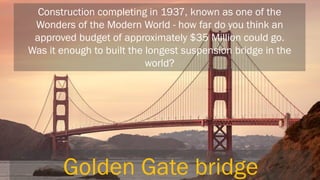 Construction completing in 1937, known as one of the Wonders of the Modern World - how far do you think an approved budget of approximately $35 Million could go. Was it enough to built the longest suspension bridge in the world? 
Golden Gate bridge  