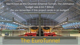 Also Known as the Chunnel (Channel Tunnel), The estimated budget was £14.7 Billion. 
Do you remember if this project came in on budget? 
The EuroTunnel  