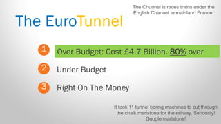 The EuroTunnel 
1 
2 
3 
Over Budget: Cost £4.7 Billion. 80% over 
Right On The Money 
Under Budget 
It took 11 tunnel boring machines to cut through the chalk marlstone for the railway. Seriously! Google marlstone! 
The Chunnel is races trains under the English Channel to mainland France.  
