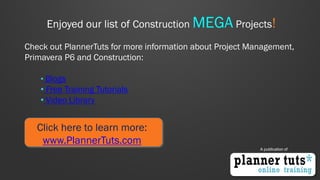 Enjoyed our list of Construction MEGA Projects! Check out PlannerTuts for more information about Project Management, Primavera P6 and Construction: 
• Blogs 
• Free Training Tutorials 
• Video Library 
Click here to learn more: www.PlannerTuts.com 
A publication of 