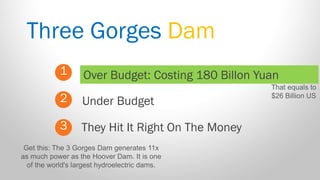Three Gorges Dam 
1 
2 
3 
Over Budget: Costing 180 Billon Yuan 
They Hit It Right On The Money 
Under Budget 
That equals to $26 Billion US 
Get this: The 3 Gorges Dam generates 11x as much power as the Hoover Dam. It is one of the world's largest hydroelectric dams.  