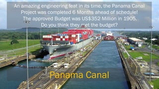 An amazing engineering feat in its time, the Panama Canal Project was completed 6 Months ahead of schedule! The approved Budget was US$352 Million in 1905. Do you think they met the budget? 
Panama Canal  