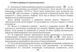 8. Ðàáîòà ïðèáîðà â Ñåðâèñíîì ðåæèìå.

    8.1. Äëÿ âõîäà â Ñåðâèñíûé ðåæèì íàæìèòå è óäåðæèâàéòå êíîïêó C äî íà-
÷àëà ìèãàíèÿ èíäèêàòîðà íàä êíîïêîé (3-4ñåêóíäû). Çàòåì ââåäèòå êîä äîñòóïà
(çàâîäñêàÿ óñòàíîâêà «121212»). Ïîñëå ââîäà ïðàâèëüíîãî êîäà èíäèêàòîð íàä
êíîïêîé C ãîðèò ïîñòîÿííî è ïðèáîð ïåðåõîäèò â ñåðâèñíûé ðåæèì. Ïðè ýòîì
ñíèìàþòñÿ ñ ëèíèè ñèãíàëû «Àâàðèÿ». Åñëè êîä íå ââåäåí èëè ââåäåí íåâåðíî
ïðèáîð îñòàåòñÿ â ðàáî÷åì ðåæèìå.
    Êîãäà ïðèáîð íàõîäèòñÿ â ñåðâèñíîì ðåæèìå êàíàëû “Òåðìîñòàò” è
“Äîïîëíèòåëüíûé äàò÷èê àâàðèè” íå àíàëèçèðóþòñÿ, ñèãíàëû «Àâàðèÿ» â ëèíèþ
íå âûäàþòñÿ.
    8.2. Âûõîä èç Ñåðâèñíîãî ðåæèìà - íàæàòèå è óäåðæàíèå êíîïêè C (3-4
ñåêóíäû) äî âûêëþ÷åíèÿ èíäèêàòîðà íàä êíîïêîé. Ïðèáîð ïåðåõîäèò â Ðàáî÷èé
ðåæèì . Åñëè êíîïêè íå íàæèìàëèñü â òå÷åíèå 10 ìèíóò ïðèáîð àâòîìàòè÷åñêè
ïåðåõîäèò â Ðàáî÷èé ðåæèì ñ âîññòàíîâëåíèåì ðîòàöèè.
    8.3. Â Ñåðâèñíîì ðåæèìå ïðîèçâîäèòñÿ ðó÷íîå âêëþ÷åíèå è âûêëþ÷åíèå
êîíäèöèîíåðîâ íàæàòèåì ñîîòâåòñòâóþùåé êíîïêè 1 èëè 2            (ïðè âõîäå â
Ñåðâèñíûé ðåæèì ïðîãðàììà ðîòàöèè îñòàíàâëèâàåòñÿ è ïðîäîëæàåò ðàáîòàòü
êîíäèöèîíåð, êîòîðûé ðàáîòàë ïðè âõîäå â Ñåðâèñíûé ðåæèì).
    8.4. Åñëè îáà êîíäèöèîíåðà âûêëþ÷åíû, íà öèôðîâîì èíäèêàòîðå îòîáðàæàåòñÿ
òåìïåðàòóðà â ïîìåùåíèè. Åñëè âêëþ÷åí îäèí êîíäèöèîíåð - íà èíäèêàòîðå
îòîáðàæàåòñÿ åãî âûõîäíàÿ òåìïåðàòóðà (òåìïåðàòóðà èñïàðèòåëÿ), êîãäà
                                      17
 