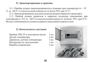 11. Òðàíñïîðòèðîâàíèå è õðàíåíèå.

   11.1. Ïðèáîð äîëæåí òðàíñïîðòèðîâàòüñÿ â óïàêîâêå ïðè òåìïåðàòóðå îò - 35
î
 Ñ äî +60 îÑ è îòíîñèòåëüíîé âëàæíîñòè íå áîëåå 95% ïðè 35 îÑ.
   11.2. Òðàíñïîðòèðîâàíèå äîïóñêàåòñÿ âñåìè âèäàìè çàêðûòîãî òðàíñïîðòà.
   11.3. Ïðèáîð äîëæåí õðàíèòüñÿ â çàêðûòûõ ñêëàäñêèõ ïîìåùåíèÿõ ïðè
òåìïåðàòóðå îò 0 îÑ äî +60 îÑ è îòíîñèòåëüíîé âëàæíîñòè íå áîëåå 95% ïðè 35 îÑ.
Âîçäóõ â ïîìåùåíèè íå äîëæåí ñîäåðæàòü àãðåññèâíûõ ïàðîâ è ãàçîâ.


         12. Êîìïëåêòíîñòü ïîñòàâêè.

    Ïðèáîð ÓÐÊ-2Ò â ìîíòàæíîì ùèòêå      1 øò.
    Äàò÷èê òåìïåðàòóðû                   3 øò.
    Äåðæàòåëü äàò÷èêà òåìïåðàòóðû        1 øò.
    Èíñòðóêöèÿ ïî ýêñïëóàòàöèè           1 øò.
    Êîðîáêà óïàêîâî÷íàÿ                  1 øò.




                                    20
 