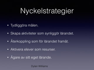 Nyckelstrategier
• Tydliggöra målen.
• Skapa aktiviteter som synliggör lärandet.
• Återkoppling som för lärandet framåt.
• Aktivera elever som resurser.
• Ägare av sitt eget lärande.
Dylan Williams
 