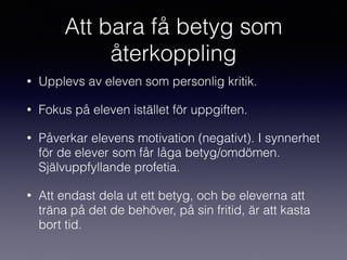 Att bara få betyg som
återkoppling
• Upplevs av eleven som personlig kritik.
• Fokus på eleven istället för uppgiften.
• Påverkar elevens motivation (negativt). I synnerhet
för de elever som får låga betyg/omdömen.
Självuppfyllande profetia.
• Att endast dela ut ett betyg, och be eleverna att
träna på det de behöver, på sin fritid, är att kasta
bort tid.
 