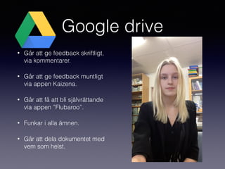 Google drive
• Går att ge feedback skriftligt,
via kommentarer.
• Går att ge feedback muntligt
via appen Kaizena.
• Går att få att bli självrättande
via appen ”Flubaroo”.
• Funkar i alla ämnen.
• Går att dela dokumentet med
vem som helst.
 