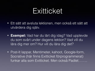 Exitticket
• Ett sätt att avsluta lektionen, men också ett sätt att
utvärdera dig själv.
• Exempel: Vad har du lärt dig idag? Vad upplevde
du som svårt under dagens lektion? Vad vill du
lära dig mer om? Hur vill du lära dig det?
• Post-It lappar, Mentimeter, kahoot, Google-form,
Socrative (här ﬁnns Exitticket förprogrammerat)
funkar alla som Exitticket. Men också Padlet……..
 