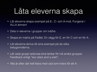 Låta eleverna skapa
• Låt eleverna skapa exempel på E-, C- och A-nivå. Fungerar i
ALLA ämnen!
• Dela in eleverna i grupper om två/tre.
• Skapa en matris på Padlet. En vägg för E, en för C och en för A.
• Låt eleverna skriva dit sina exempel på de olika
betygsnivåerna.
• Låt varje grupp redovisa sina tankar för två andra grupper.
Feedback enligt ”two stars and a wish”.
• Alla är efter det helt klara med vad som krävs för ett A.
 