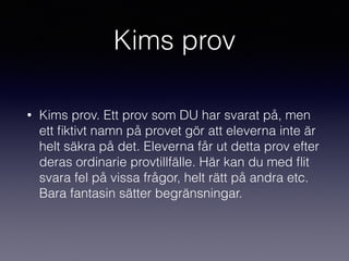 Kims prov
• Kims prov. Ett prov som DU har svarat på, men
ett ﬁktivt namn på provet gör att eleverna inte är
helt säkra på det. Eleverna får ut detta prov efter
deras ordinarie provtillfälle. Här kan du med ﬂit
svara fel på vissa frågor, helt rätt på andra etc.
Bara fantasin sätter begränsningar.
 