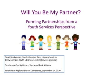 Will You Be My Partner? Forming Partnerships from a Youth Services Perspective Tara Ellen Forman, Youth Librarian, Early Literacy ServicesEmily Springer, Youth Librarian, Student Services Librarian Strathcona County Library, Sherwood Park, Alberta  Yellowhead Regional Library Conference, September 17, 2010 