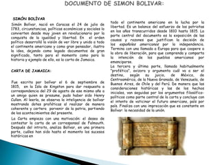 SIMÓN BOLÍVAR
Simón Bolívar, nació en Caracas el 24 de julio de
1783, circunstancias, políticas económicas y sociales lo
convierten desde muy joven en revolucionario por la
conquista de la igualdad y libertad. En el orden
político desarrolló la visión de ver libre y unido a todo
el continente americano y como gran pensador, ilustro
la idea, dejando como legado documentos de gran
significado, tanto para el momento como para la
historia y ejemplo de ello, es la carta de Jamaica.
CARTA DE JAMAICA:
Fue escrita por bolívar el 6 de septiembre de
1815, en la Isla de Kingston para dar respuesta a
correspondencia del 29 de agosto de ese mismo año a
un amigo quien se presume, pudo haber sido Henry
Cullen. Al leerla, se observa la inteligencia de bolívar
mostrando dotes proféticas al realizar de manera
coherente y certera porvenir de la patria, partiendo
de los acontecimientos del presente.
La Carta empieza con una motivación: el deseo de
contestar la carta de un corresponsal de Falmouth.
Después del introito, analiza Bolívar, en una primera
parte, cuáles han sido hasta el momento los sucesos
históricos en
todo el continente americano en la lucha por la
libertad. Es un balance del esfuerzo de los patriotas
en los años transcurridos desde 1810 hasta 1815. La
parte central del documento es la exposición de las
causas y razones que justifican la decisión de
los españoles americanos por la independencia.
Termina con una llamada a Europa para que coopere a
la obra de liberación, para que comprenda y comparta
la intención de los pueblos americanos por
emanciparse.
La tercera y última parte, llamada habitualmente
"profética", avizora y argumenta cuál va a ser el
destino, según su juicio, de México, de
Centroamérica, de la Nueva Granada, de Venezuela, de
Buenos Aires, de Chile y del Perú. De manera que las
consideraciones históricas y las de los hechos
iniciales, van seguidas por los argumentos filosófico-
políticos como parte central de la carta y concluye con
el intento de vaticinar el futuro americano, país por
país. Finaliza con una imprecación que es constante en
Bolívar: la necesidad de la unión.
 