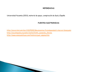 REFERENCIAS
Universidad Yacambu (2013), material de apoyo, conspiración de Gual y España
FUENTES ELECTRONICAS
http://es.scribd.com/doc/13025900/Movimientos-Preindependenti stas-en-Venezuela
http://es.wikipedia.org/wiki/Jos%C3%A9_Leonardo_Chirino
http://www.venezuelatuya.com/historia/gual_espana.htm
 