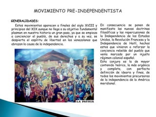 GENERALIDADES:
Estos movimientos aparecen a finales del siglo XVIII y
principios del XIX aunque no llega a su objetivo fundamental
plasman en nuestra historia un gran paso, ya que se empieza
a concienciar el pueblo, de sus derechos y a su vez, se
despierta el espíritu de libertad en los venezolanos que
abrazan la causa de la independencia.
En consecuencia se ponen de
manifiesto las nuevas doctrinas
filosóficas y las repercusiones de
la Independencia de los Estados
Unidos, la Revolución Francesa y la
Independencia de Haití, hechos
estos que vinieron a reforzar la
conciencia rebelde del pueblo que
venía marcado por un injusto
régimen colonial español.
Esta conjura es la de mayor
contenido teórico, la más orgánica
y completa, con perfecta
definición de ideario y fines, de
todos los movimientos precursores
de la independencia de la América
meridional.
 