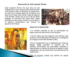 José Leonardo Chirino fue hijo único de una
indígena libre y de un negro esclavo perteneciente
a una familia criolla; es entonces, un zambo libre.
Se casó con la esclava María de los Dolores con
quien tuvo 3 hijos, solía realizar viajes de negocios
a las Antillas,. Parece que es en la isla de Santo
Domingo, en territorio del actual Haití, donde
establece un más intenso contacto con las ideas y
la práctica revolucionaria que tuvieron su
epicentro en Francia.
Insurrección de José Leonardo Chirinos
Causas de la Insurrección:
 La variable condición en que se encontraban los
negros, que eran unos libres y otros esclavos.
 Por los indios, que eran respecto a los tributos, unos
exentos y otros demorados (la demora era la obligación
de trabajar en las minas 8 meses al año).
Por el incumplimiento de lo establecido por el Rey de
España, donde acordaba la libertad de los
esclavos, (1770-1792), las autoridades coloniales y
especialmente el Cabildo de Caracas se oponían a darle
cumplimiento, por ser atentatoria a los derechos de los
propietarios.
Por el excesivo castigo que sufrían los negros
 