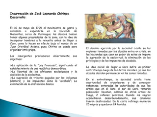 El dominio ejercido por la sociedad criolla en las
regiones tomadas por los alzados entra en crisis; en
las haciendas que caen en poder de estos se impone
la supresión de la esclavitud, la eliminación de los
privilegios y de los impuestos de alcabala.
La idea inicial de llegar a Coro sufre un primer
contratiempo luego de los éxitos iniciales, ya que los
alzados deciden permanecer en las zonas tomadas.
En el entretiempo, la sociedad criolla tiene
oportunidad de organizarse y de conseguir
refuerzos, enteradas las autoridades de que las
armas que en el llano, al sur de Coro, tomaron
posiciones; llevaban, además de otras armas de
fuego, 2 cañones pedreros. Cuando los negros
acometieron desordenadamente, sus columnas
fueron destrozadas. En la corta refriega murieron
25 negros y quedaron 24 heridos
Insurrección de José Leonardo Chirinos
Desarrollo:
El 10 de mayo de 1795 el movimiento se gesta y
comienza a expandirse en la hacienda de
Macanillas, cerca de Curimagua; los alzados buscan
tomar algunas propiedades de la zona, con la idea de
incorporar hombres a la revuelta antes de llegar a
Coro, como lo hacen en efecto bajo el mando de un
Juan Cristóbal Acosta, pues Chirino se queda para
organizar otro grupo.
Los insurgentes proclamaron abiertamente sus
objetivos:
La aplicación de la “Ley Francesa”, significando el
establecimiento de una república democrática.
La libertad de los africanos esclavizados y la
abolición de la esclavitud.
La supresión de tributos pagados por los indígenas
(demora) y los impuestos como la “alcabala”; La
eliminación de la aristocracia blanca.
 