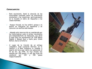 Consecuencias
 Este movimiento, llamó la atención de las
autoridades coloniales sobre las diferencias
existentes y las injusticias, particularmente
en lo tocante al cobro de impuestos a las
clases humildes.
 Aunque fracasó, no fue estéril, porque a la
postre se redujeron los impuestos y se
cobraron con sentido más humano.
 Además esta insurrección es considerada por
los historiadores como el primer movimiento
pre-independentista de Venezuela, que abrió
el paso para los movimientos de José María
España y Manuel Gual y hasta para Simón
Bolívar, marca la historio.
 A causa de la traición de un antiguo
compañero José Leonardo Chirinos, se le
captura y la Real Audiencia lo condena a
muerte de horca por delito de subversión el
10 de Dic. de 1796. Su hija Viviana fue
vendida por 200 pesos y a sus dos hijos los
vendieron por 120 y 150 pesos
respectivamente
 