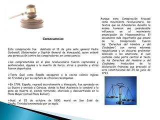 Aunque esta Conspiración fracasó
como movimiento revolucionario, los
textos que se difundieron durante la
misma tuvieron una considerable
influencia en el movimiento
emancipador de Hispanoamérica. El
documento más importante que emanó
de la Conspiración fueron
los "Derechos del Hombre y del
Ciudadano", con varias máximas
republicanas y un discurso preliminar
dedicado a los americano, el cual
contenía como parte central el texto
de los Derechos del Hombre y del
Ciudadano, traducidos de la
declaración francesa que precedió al
acta constitucional del 24 de junio de
1793.
Consecuencias
Esta conspiración fue delatada el 13 de julio ante general Pedro
Carbonall, (Gobernador y Capitán General de Venezuela), quien ordenó
una persecución contra los conspiradores, en consecuencia:
los comprometidos en el plan revolucionario fueron capturados y
sentenciados, algunos a la muerte de horca, otros a presidio y otros
fueron deportados.
Tanto Gual como España escaparon a la vecina colonia inglesa
de Trinidad y por su captura se ofrecían recompensa.
En 1799, España, regresó secretamente a Venezuela, fue apresado en
La Guaira y enviado a Caracas, donde la Real Audiencia lo condenó a la
pena de muerte el, siendo torturado, ahorcado y descuartizado en la
Plaza Mayor (actual Plaza Bolívar).
Gual, el 25 de octubre de 1800, murió en San José de
Oruña, Trinidad envenenado por un espía.
 