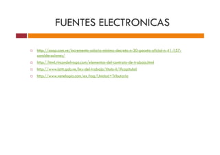 FUENTES ELECTRONICAS
http://asap.com.ve/incremento-salario-minimo-decreto-n-30-gaceta-oficial-n-41-157-
consideraciones/
http://html.rincondelvago.com/elementos-del-contrato-de-trabajo.html
http://www.lottt.gob.ve/ley-del-trabajo/titulo-ii/#capituloii
http://www.venelogia.com/ex/tag/Unidad+Tributariahttp://www.venelogia.com/ex/tag/Unidad+Tributaria
 