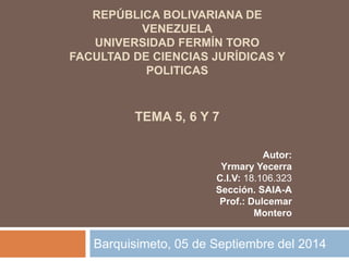 REPÚBLICA BOLIVARIANA DE 
VENEZUELA 
UNIVERSIDAD FERMÍN TORO 
FACULTAD DE CIENCIAS JURÍDICAS Y 
POLITICAS 
TEMA 5, 6 Y 7 
Autor: 
Yrmary Yecerra 
C.I.V: 18.106.323 
Sección. SAIA-A 
Prof.: Dulcemar 
Montero 
Barquisimeto, 05 de Septiembre del 2014 
 