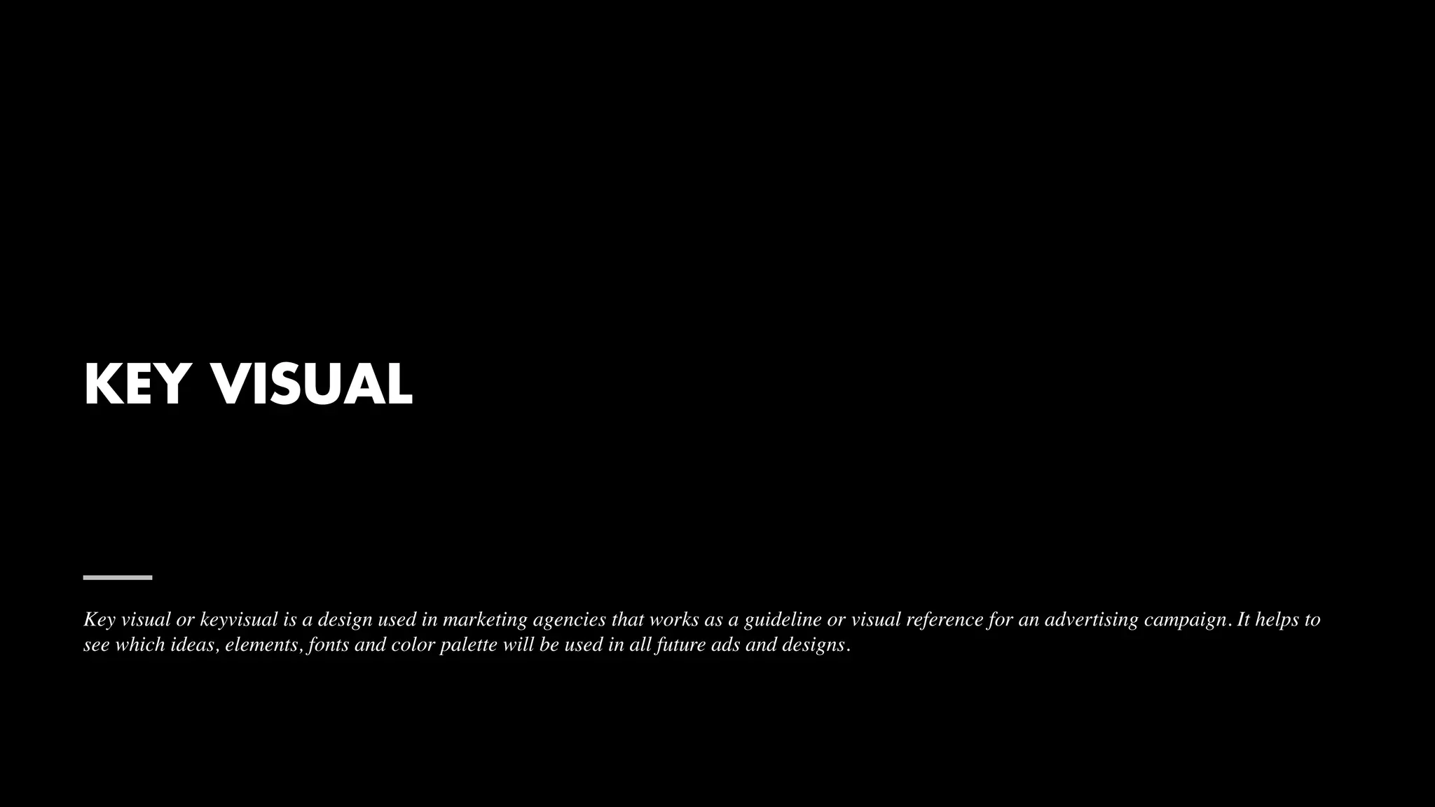 KEY VISUAL
Key visual or keyvisual is a design used in marketing agencies that works as a guideline or visual reference for an advertising campaign. It helps to
see which ideas, elements, fonts and color palette will be used in all future ads and designs.
 