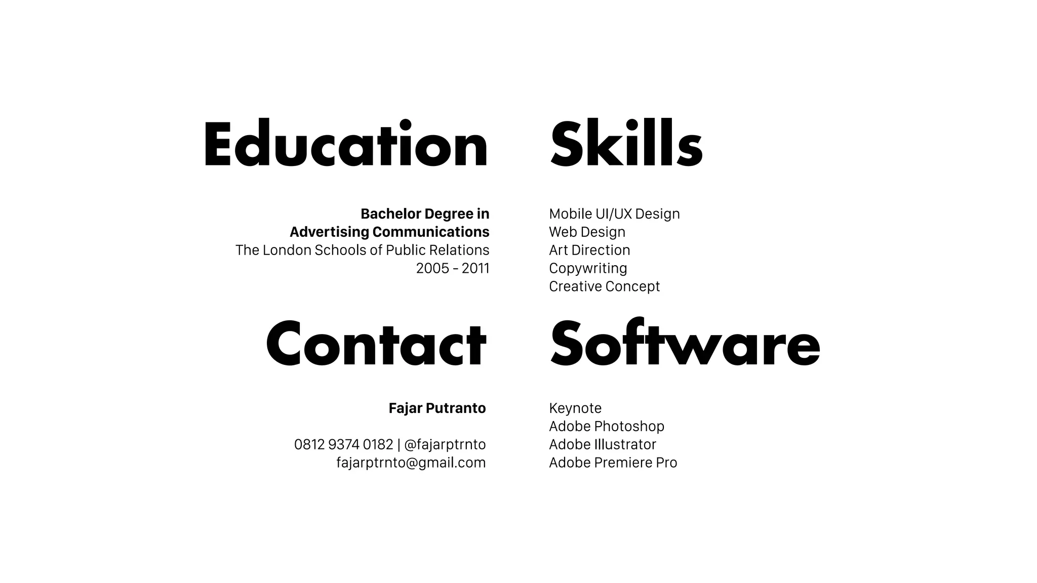 Skills
Mobile UI/UX Design
Web Design
Art Direction
Copywriting
Creative Concept
Software
Keynote
Adobe Photoshop
Adobe Illustrator
Adobe Premiere Pro
Education
Bachelor Degree in
Advertising Communications
The London Schools of Public Relations
2005 - 2011
Contact
Fajar Putranto
0812 9374 0182 | @fajarptrnto
fajarptrnto@gmail.com
 