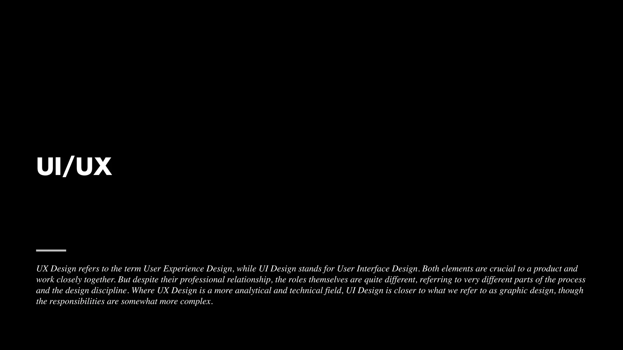 UI/UX
UX Design refers to the term User Experience Design, while UI Design stands for User Interface Design. Both elements are crucial to a product and
work closely together. But despite their professional relationship, the roles themselves are quite different, referring to very different parts of the process
and the design discipline. Where UX Design is a more analytical and technical field, UI Design is closer to what we refer to as graphic design, though
the responsibilities are somewhat more complex.
 