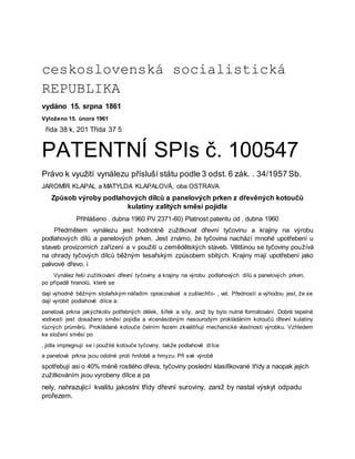 ceskoslovenská socialistická
REPUBLIKA
vydáno 15. srpna 1861
Vyloženo 15. února 1961
řída 38 k, 201 Třída 37 5
PATENTNÍ SPIs č. 100547
Právo k využití vynálezu přísluší státu podle 3 odst. 6 zák. . 34/1957 Sb.
JAROMÍR KLAPAL a MATYLDA KLAPALOVÁ, oba OSTRAVA
Způsob výroby podlahových dílců a panelových prken z dřevěných kotoučů
kulatiny zalitých směsí pojidla
Přihlášeno . dubna 1960 PV 2371-60) Platnost patentu od . dubna 1960
Předmětem vynálezu jest hodnotně zužitkovat dřevní tyčovinu a krajiny na výrobu
podlahových dílů a panelových prken. Jest známo, že tyčovina nachází mnohé upotřebení u
staveb provizorních zařízení a v použití u zemědělských staveb. Většinou se tyčoviny používá
na ohrady tyčových dílců běžným tesařským způsobem sbitých. Krajiny mají upotřebení jako
palivové dřevo. i
Vynález řeší zužitkování dřevní tyčoviny a krajiny na výrobu podlahových dílů a panelových prken,
po případě hranolů, které se
dají výhodně běžným stolařským nářadím opracovávat a zušlechťo- , vat. Předností a výhodou jest, že se
dají vyrobit podlahové dílce a:
panelová prkna jakýchkoliv potřebných délek, šířek a síly, aniž by bylo nutné formátování. Dobré tepelné
vodivosti jest dosaženo směsí pojidla a vícenásobným nesourodým prokládáním kotoučů dřevní kulatiny
různých průměrů. Prokládané kotouče čelním řezem zkvalitňují mechanické vlastnosti výrobku. Vzhledem
ke složení směsi po
, jidla impregnují se i použité kotouče tyčoviny, takže podlahové dílce
a panelová prkna jsou odolné proti hnilobě a hmyzu. Při své výrobě
spotřebují asi o 40% méně rostlého dřeva, tyčoviny poslední klasifikované třídy a naopak jejich
zužitkováním jsou vyrobeny dílce a pa
nely, nahrazující kvalitu jakostní třídy dřevní suroviny, zaniž by nastal výskyt odpadu
prořezem.
 