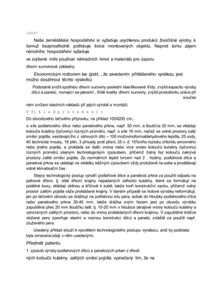 100547
Naše zemědělské hospodářství si vyžaduje urychlenou produkci živočišné výroby, k
čemuž bezprostředně potřebuje tisíce montovaných objektů. Naproti tomu zájem
národního hospodářství vyžaduje
ve zvýšené míře používat náhradních hmot a materiálů pro úsporu
dřevní surovinové základny.
Ekonomickým rozborem lze zjistit, , že zavedením přihlášeného vynálezu jest
možno dosáhnout těchto výsledků:
Podstatně snížit spotřebu dřevní suroviny poslední klasifikované třídy, zvýšit kapacitu výroby
dílců a panelů, rovnající se jakostní , třídě kvality dřevní suroviny, zvýšit produktivitu práce při
součas
ném snížení vlastních nákladů při jejich výrobě a montáži.
P ří k l a d p r o v e d e n í :
Do obvodového laťového přípravku, na příklad 100X200 cm,.
o síle podlahového dílce nebo panelového prkna, např. 50 mm, a tloušťce 20 mm, se vkládají
kotouče kulatiny (tyčoviny) různých průměrů, např. o síle 16 mm, načež se volné prostory zalijí
směsí pojidla, sestávajícího z váhových dílů – 100 močovinoformaldehydového lepidla, 25 vody,
40 technické mouky, 18 pilin, 3 přísady proti plísni, 25 v. d. 15%ního roztoku chloridu amonného
nebo jiného pojidla, a prokládá se další vrstva nebo více vrstev kotoučů kulatiny (tyčoviny)
různých průměrů stejným technologickým způsobem, přičemž čelný řez kotoučů zakrývá
prostory zalité směsí pojidla. Za normálních teplot tvrzení nad 2 . hodiny, podlahové dílce a
panelová prkna se ukládají na skládku běžným způsobem vždy proloženě na sebe a prodělávají
volně klimatisační čas.
Stejný technologický postup vytváří podlahové dílce a panelová prkna za použití odpadu na
palivové dřevo, tj. oblé dřevní krajiny napadaných odřezků kulatiny, které se formátují na
podélné kusy, vkládají oblinou a křížově k sobě, takže tvoří konstrukční vazbu, přičemž volný
prostor zalitím pojidla váže prokládané krajiny. V daném případě se hotové výrobky neformátují,
jen po laťovém obvodu se drážkují na potřebnou sílu pera, avšak do hloubky podlahového dílce
nebo panelového prkna 30-40 mm, takže drážka svým řezem jest po obvodu výrobku
zapuštěna přes 20 mm tloušťku latě, tj. 10-20 mm v hloubce okrajové vrstvy kotoučů kulatiny a
vytvrzených zalitých prostorů, nebo do vrstvy prokládaných dřevní krajinou. V zapuštěné drážce
vložené pero zpevňuje vlastní a nosnou konstrukci dílců a panelů, zvláště za použití např.
ztuženého pera.
Uvedený příklad slouží k vysvětlení technologického postupu vynálezu, aniž by podstata
byla omezena údaji v něm uvedenými.
Předmět patentu
1. způsob výroby-podlahových dílců a panelových prken z dřevě
ných kotoučů kulatiny, zalitých směsí pojidla, vyznačený tím, že na
 