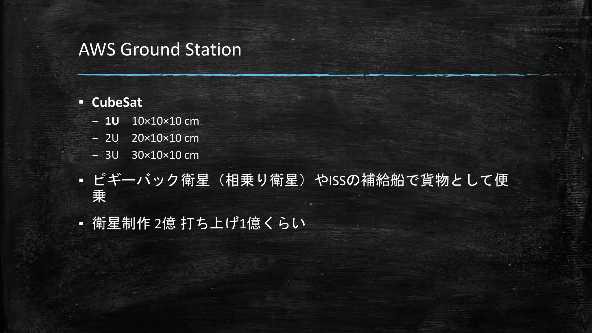 AWS Ground Station
▪ CubeSat
– 1U 10×10×10 cm
– 2U 20×10×10 cm
– 3U 30×10×10 cm
▪ ピギーバック衛星（相乗り衛星）やISSの補給船で貨物として便
乗
▪ 衛星制作 2億 打ち上げ1億くらい
 