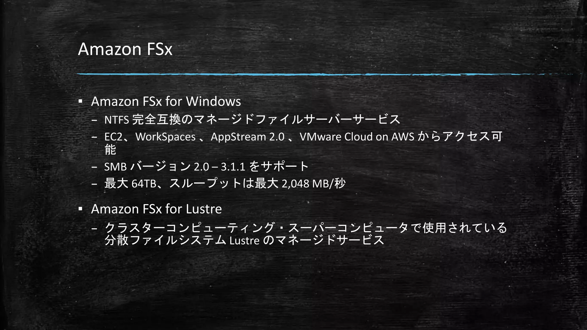 Amazon FSx
▪ Amazon FSx for Windows
– NTFS 完全互換のマネージドファイルサーバーサービス
– EC2、WorkSpaces 、AppStream 2.0 、VMware Cloud on AWS からアクセス可
能
– SMB バージョン 2.0 – 3.1.1 をサポート
– 最大 64TB、スループットは最大 2,048 MB/秒
▪ Amazon FSx for Lustre
– クラスターコンピューティング・スーパーコンピュータで使用されている
分散ファイルシステム Lustre のマネージドサービス
 