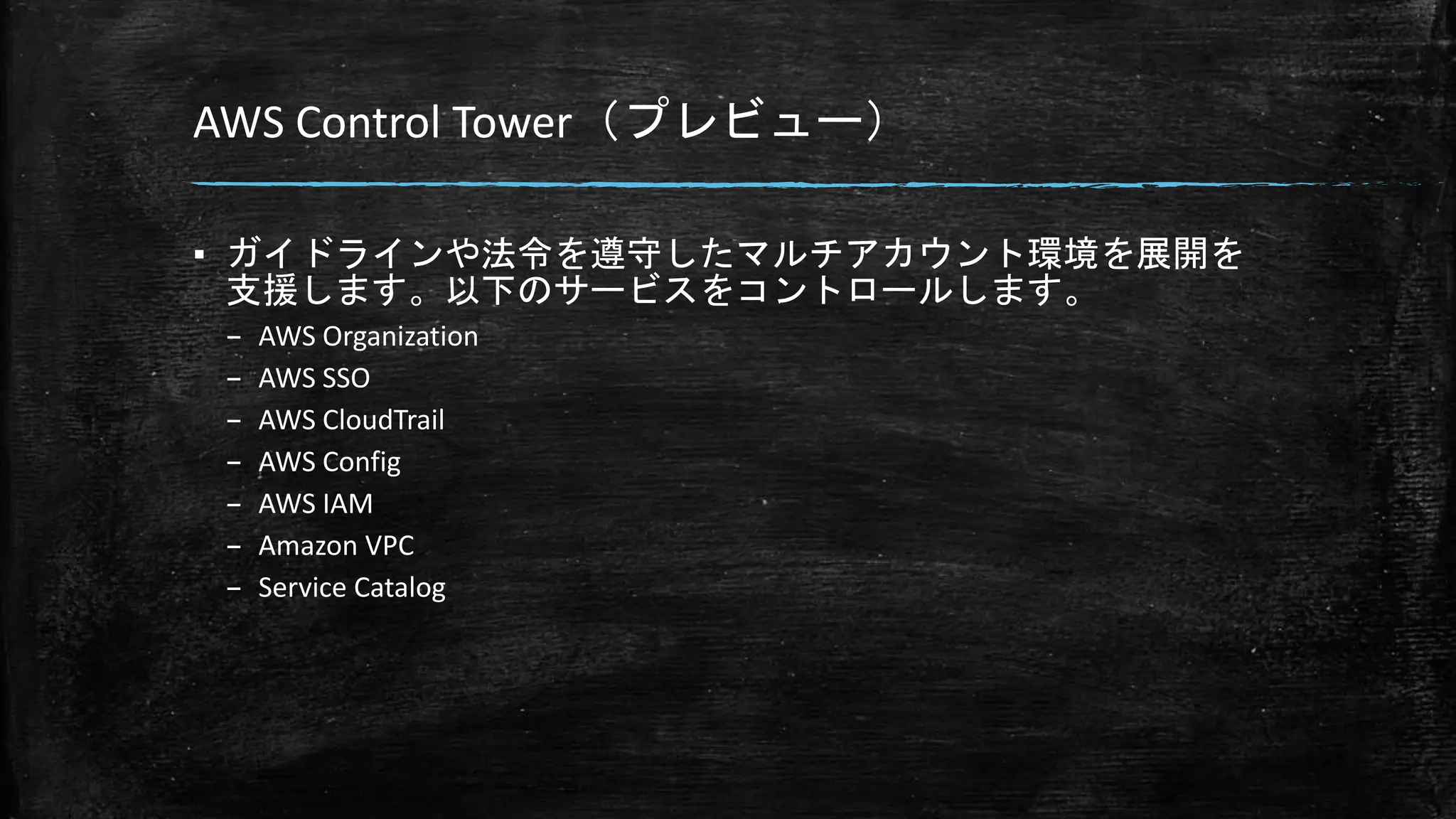 AWS Control Tower（プレビュー）
▪ ガイドラインや法令を遵守したマルチアカウント環境を展開を
支援します。以下のサービスをコントロールします。
– AWS Organization
– AWS SSO
– AWS CloudTrail
– AWS Config
– AWS IAM
– Amazon VPC
– Service Catalog
 