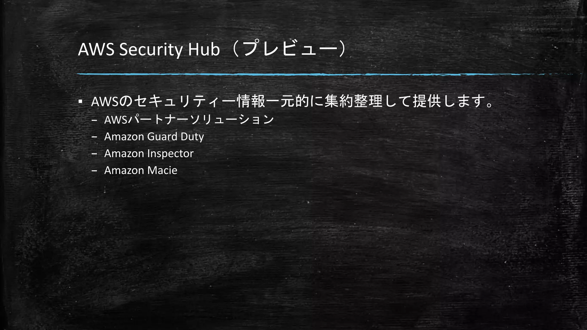 AWS Security Hub（プレビュー）
▪ AWSのセキュリティー情報一元的に集約整理して提供します。
– AWSパートナーソリューション
– Amazon Guard Duty
– Amazon Inspector
– Amazon Macie
 