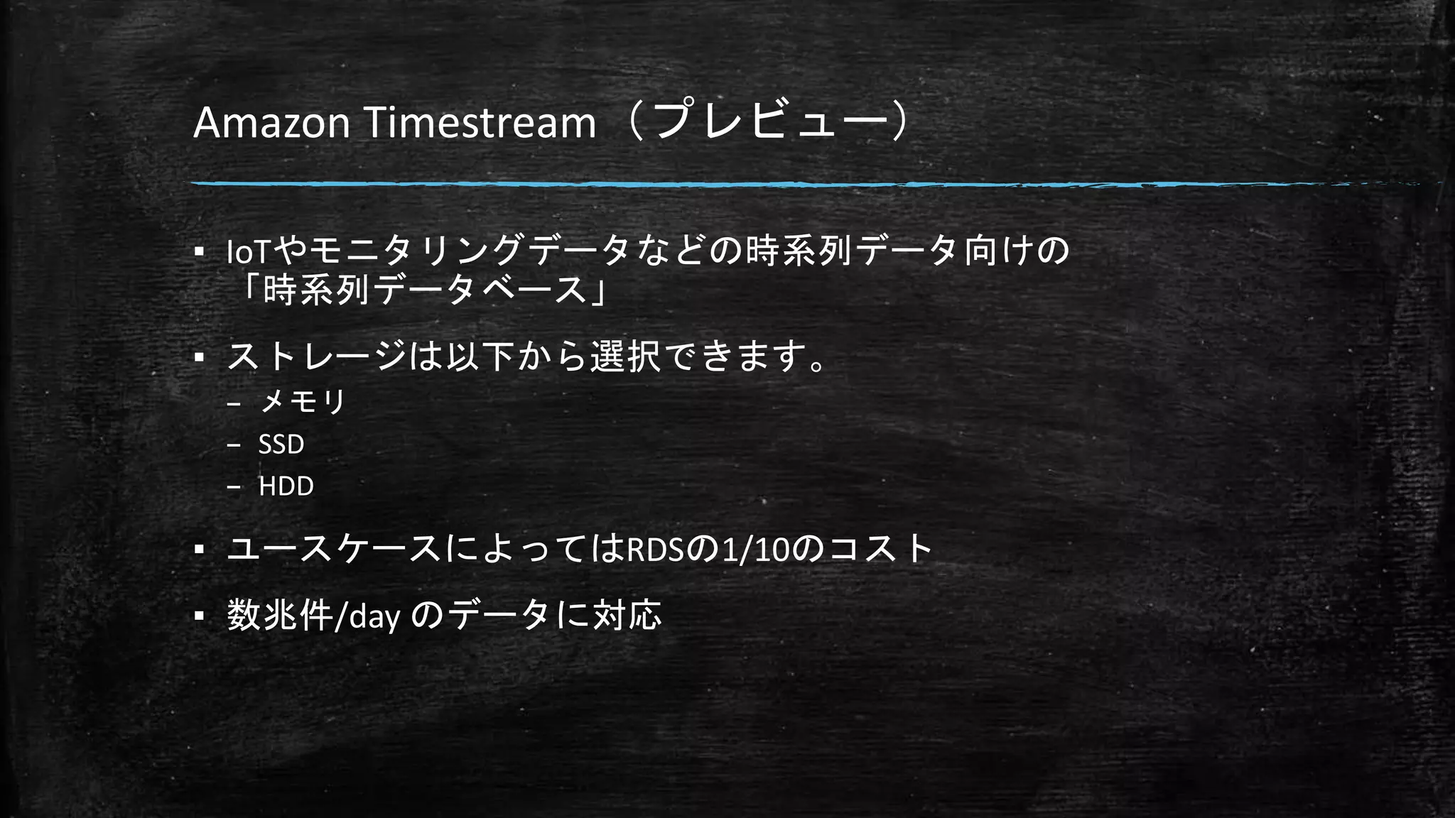 Amazon Timestream（プレビュー）
▪ IoTやモニタリングデータなどの時系列データ向けの
「時系列データベース」
▪ ストレージは以下から選択できます。
– メモリ
– SSD
– HDD
▪ ユースケースによってはRDSの1/10のコスト
▪ 数兆件/day のデータに対応
 