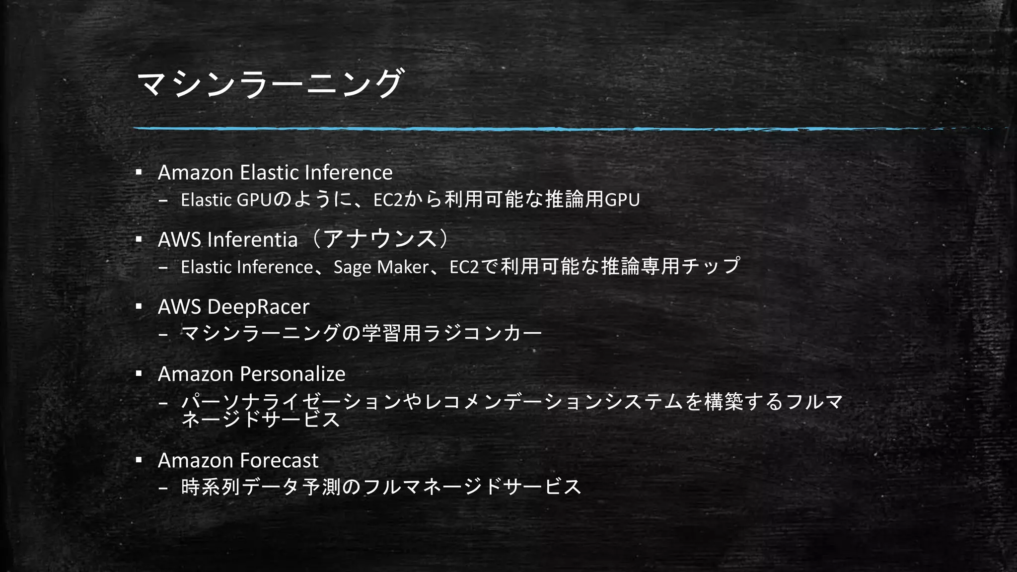 マシンラーニング
▪ Amazon Elastic Inference
– Elastic GPUのように、EC2から利用可能な推論用GPU
▪ AWS Inferentia（アナウンス）
– Elastic Inference、Sage Maker、EC2で利用可能な推論専用チップ
▪ AWS DeepRacer
– マシンラーニングの学習用ラジコンカー
▪ Amazon Personalize
– パーソナライゼーションやレコメンデーションシステムを構築するフルマ
ネージドサービス
▪ Amazon Forecast
– 時系列データ予測のフルマネージドサービス
 