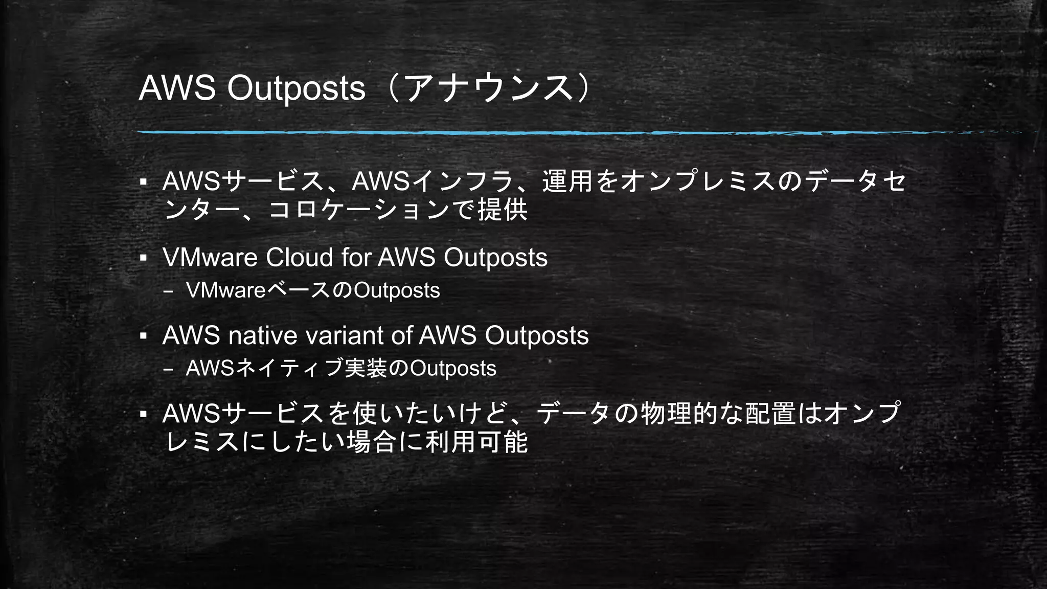 AWS Outposts（アナウンス）
▪ AWSサービス、AWSインフラ、運用をオンプレミスのデータセ
ンター、コロケーションで提供
▪ VMware Cloud for AWS Outposts
– VMwareベースのOutposts
▪ AWS native variant of AWS Outposts
– AWSネイティブ実装のOutposts
▪ AWSサービスを使いたいけど、データの物理的な配置はオンプ
レミスにしたい場合に利用可能
 