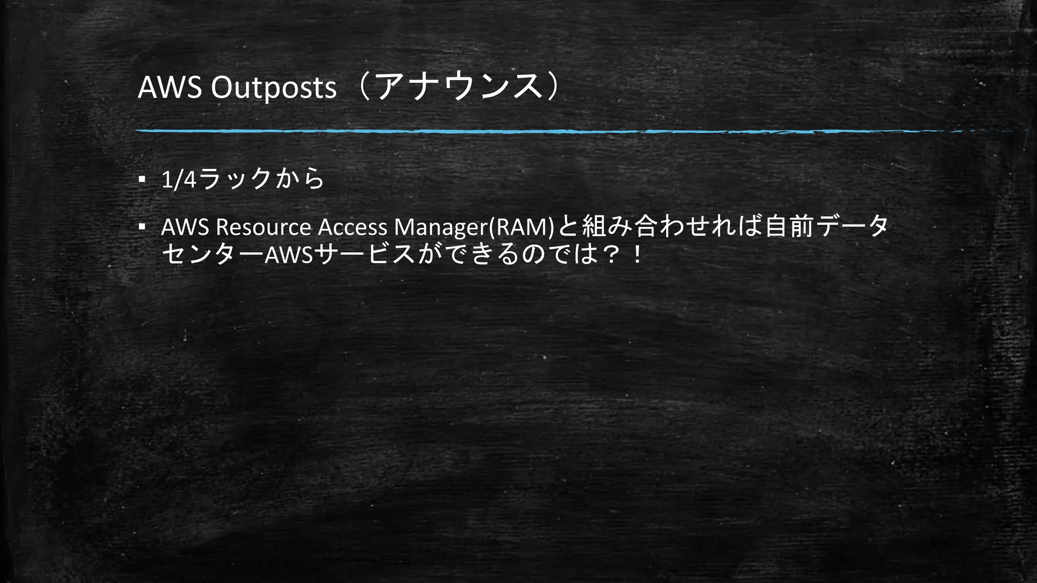 AWS Outposts（アナウンス）
▪ 1/4ラックから
▪ AWS Resource Access Manager(RAM)と組み合わせれば自前データ
センターAWSサービスができるのでは？！
 