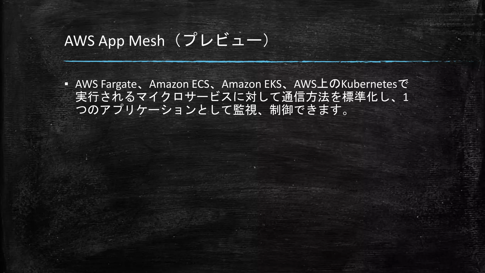 AWS App Mesh（プレビュー）
▪ AWS Fargate、Amazon ECS、Amazon EKS、AWS上のKubernetesで
実行されるマイクロサービスに対して通信方法を標準化し、1
つのアプリケーションとして監視、制御できます。
 