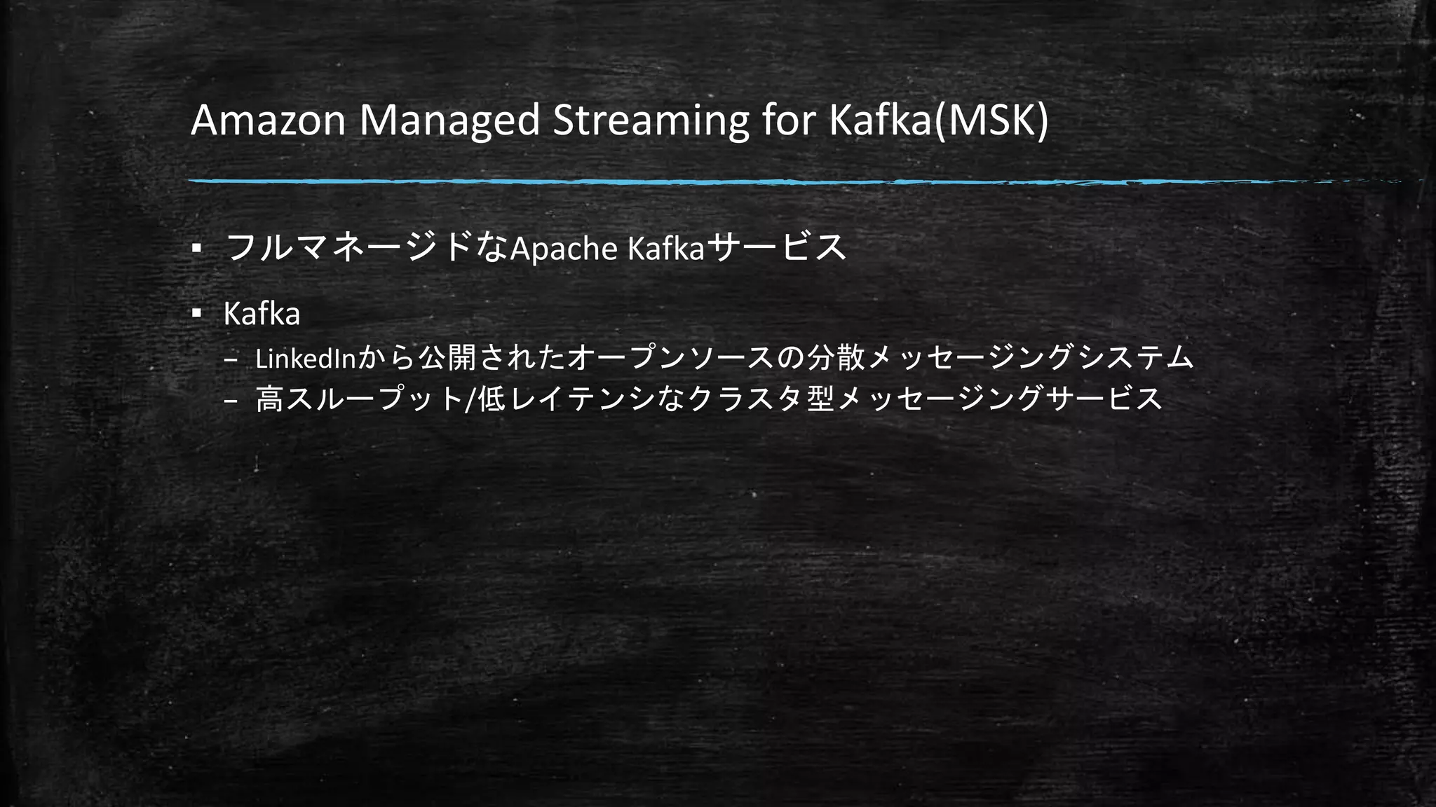 Amazon Managed Streaming for Kafka(MSK)
▪ フルマネージドなApache Kafkaサービス
▪ Kafka
– LinkedInから公開されたオープンソースの分散メッセージングシステム
– 高スループット/低レイテンシなクラスタ型メッセージングサービス
 