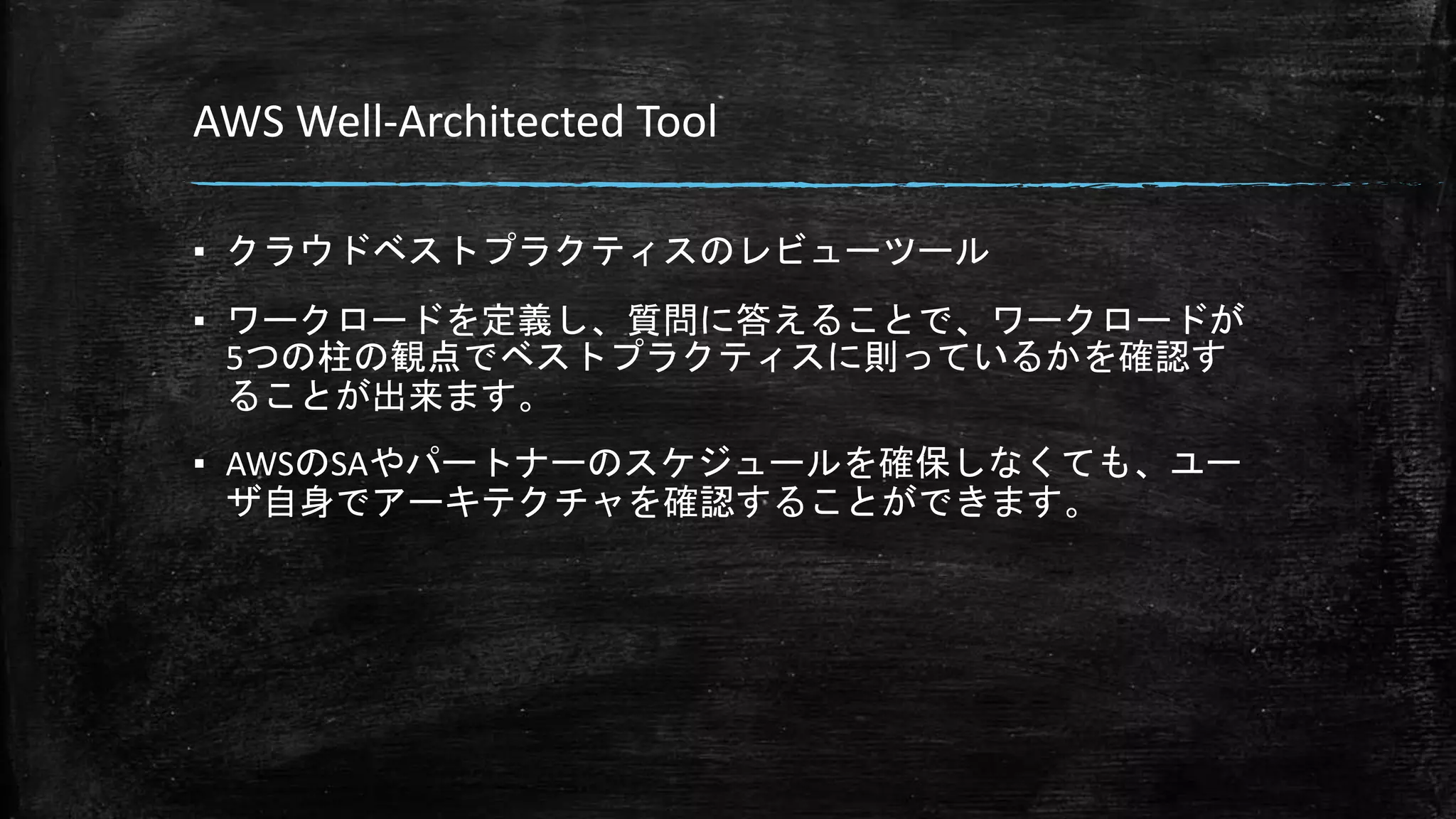 AWS Well-Architected Tool
▪ クラウドベストプラクティスのレビューツール
▪ ワークロードを定義し、質問に答えることで、ワークロードが
5つの柱の観点でベストプラクティスに則っているかを確認す
ることが出来ます。
▪ AWSのSAやパートナーのスケジュールを確保しなくても、ユー
ザ自身でアーキテクチャを確認することができます。
 