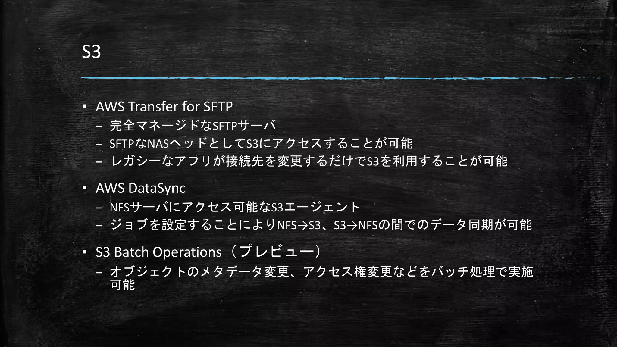 S3
▪ AWS Transfer for SFTP
– 完全マネージドなSFTPサーバ
– SFTPなNASヘッドとしてS3にアクセスすることが可能
– レガシーなアプリが接続先を変更するだけでS3を利用することが可能
▪ AWS DataSync
– NFSサーバにアクセス可能なS3エージェント
– ジョブを設定することによりNFS→S3、S3→NFSの間でのデータ同期が可能
▪ S3 Batch Operations（プレビュー）
– オブジェクトのメタデータ変更、アクセス権変更などをバッチ処理で実施
可能
 