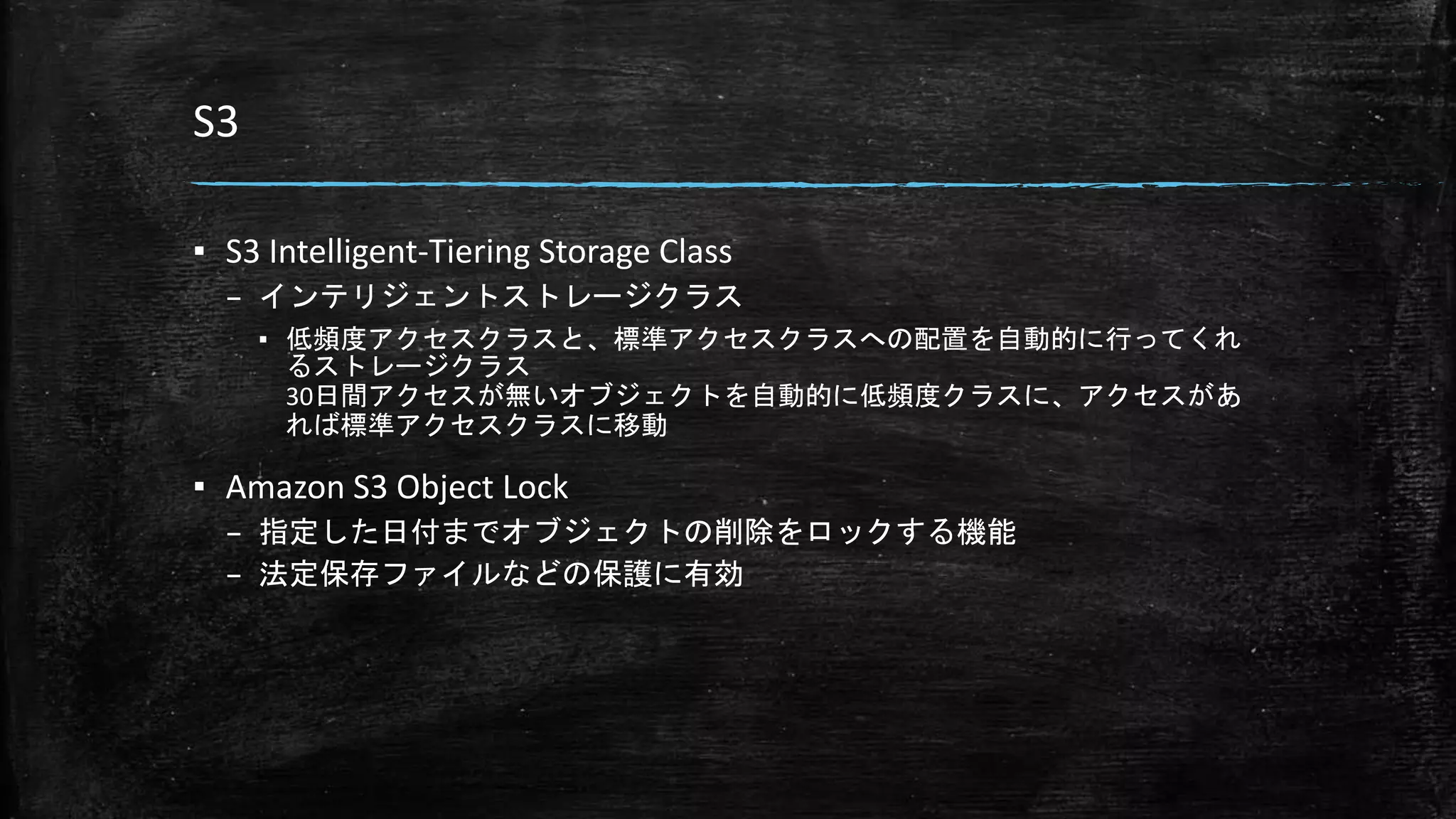 S3
▪ S3 Intelligent-Tiering Storage Class
– インテリジェントストレージクラス
▪ 低頻度アクセスクラスと、標準アクセスクラスへの配置を自動的に行ってくれ
るストレージクラス
30日間アクセスが無いオブジェクトを自動的に低頻度クラスに、アクセスがあ
れば標準アクセスクラスに移動
▪ Amazon S3 Object Lock
– 指定した日付までオブジェクトの削除をロックする機能
– 法定保存ファイルなどの保護に有効
 