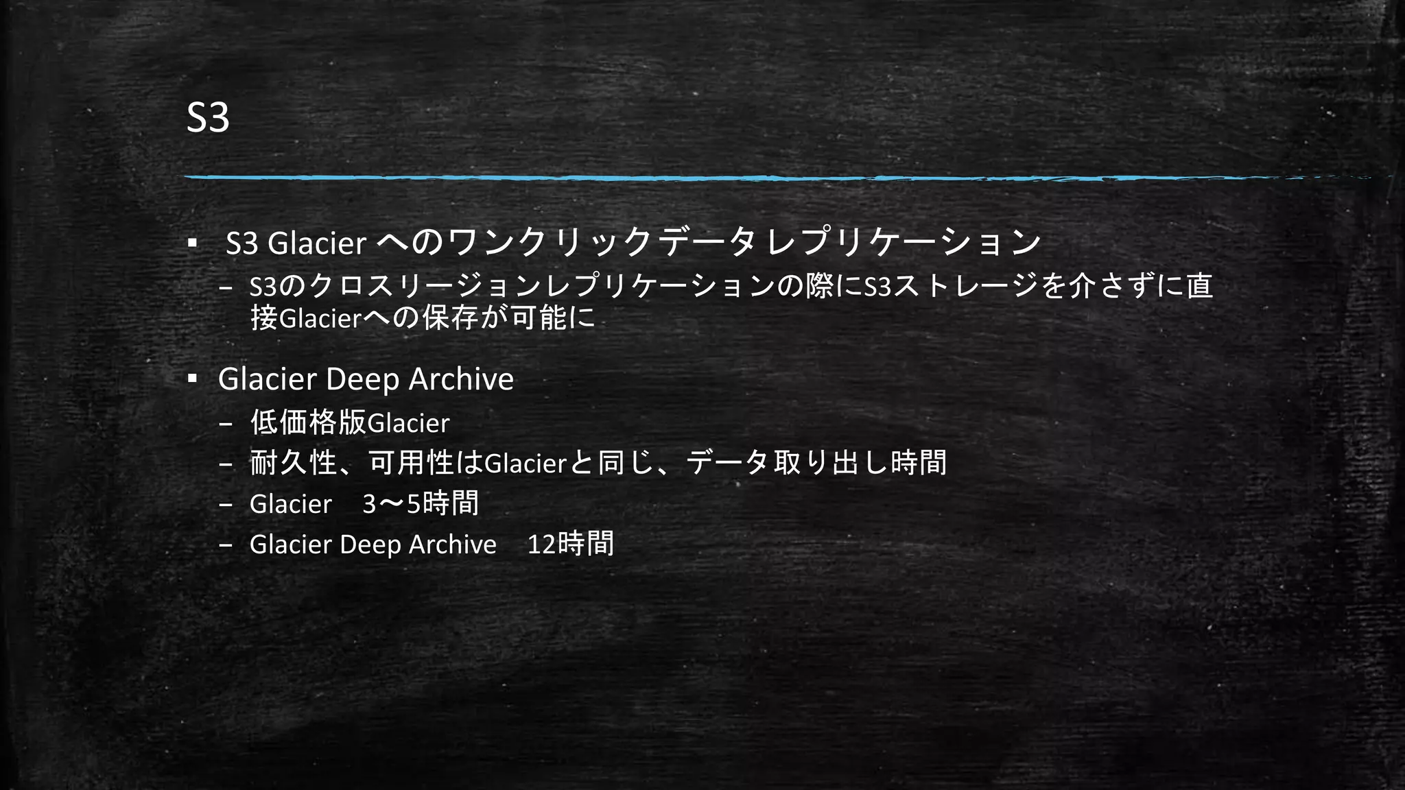 S3
▪ S3 Glacier へのワンクリックデータレプリケーション
– S3のクロスリージョンレプリケーションの際にS3ストレージを介さずに直
接Glacierへの保存が可能に
▪ Glacier Deep Archive
– 低価格版Glacier
– 耐久性、可用性はGlacierと同じ、データ取り出し時間
– Glacier 3～5時間
– Glacier Deep Archive 12時間
 