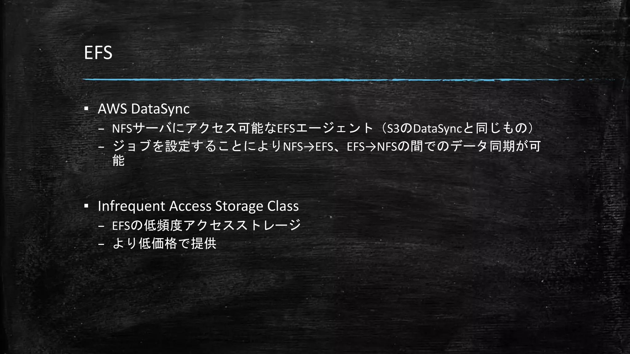 EFS
▪ AWS DataSync
– NFSサーバにアクセス可能なEFSエージェント（S3のDataSyncと同じもの）
– ジョブを設定することによりNFS→EFS、EFS→NFSの間でのデータ同期が可
能
▪ Infrequent Access Storage Class
– EFSの低頻度アクセスストレージ
– より低価格で提供
 