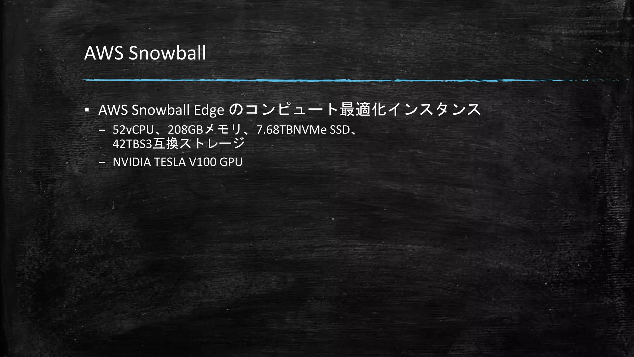 AWS Snowball
▪ AWS Snowball Edge のコンピュート最適化インスタンス
– 52vCPU、208GBメモリ、7.68TBNVMe SSD、
42TBS3互換ストレージ
– NVIDIA TESLA V100 GPU
 