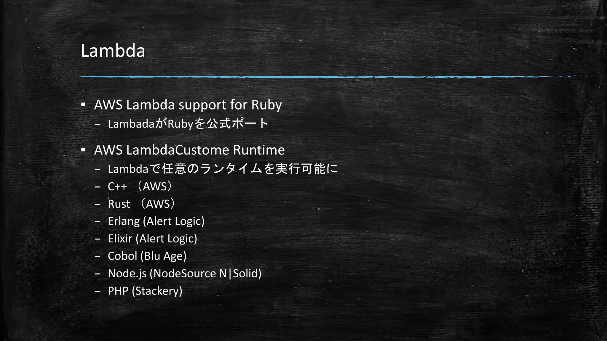 Lambda
▪ AWS Lambda support for Ruby
– LambadaがRubyを公式ポート
▪ AWS LambdaCustome Runtime
– Lambdaで任意のランタイムを実行可能に
– C++ （AWS）
– Rust （AWS）
– Erlang (Alert Logic)
– Elixir (Alert Logic)
– Cobol (Blu Age)
– Node.js (NodeSource N|Solid)
– PHP (Stackery)
 