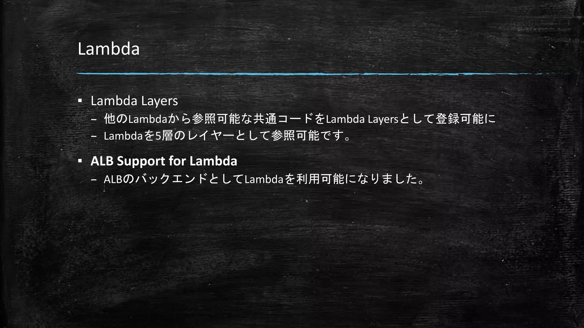 Lambda
▪ Lambda Layers
– 他のLambdaから参照可能な共通コードをLambda Layersとして登録可能に
– Lambdaを5層のレイヤーとして参照可能です。
▪ ALB Support for Lambda
– ALBのバックエンドとしてLambdaを利用可能になりました。
 